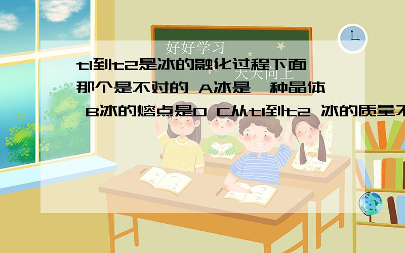 t1到t2是冰的融化过程下面那个是不对的 A冰是一种晶体 B冰的熔点是0 C从t1到t2 冰的质量不变