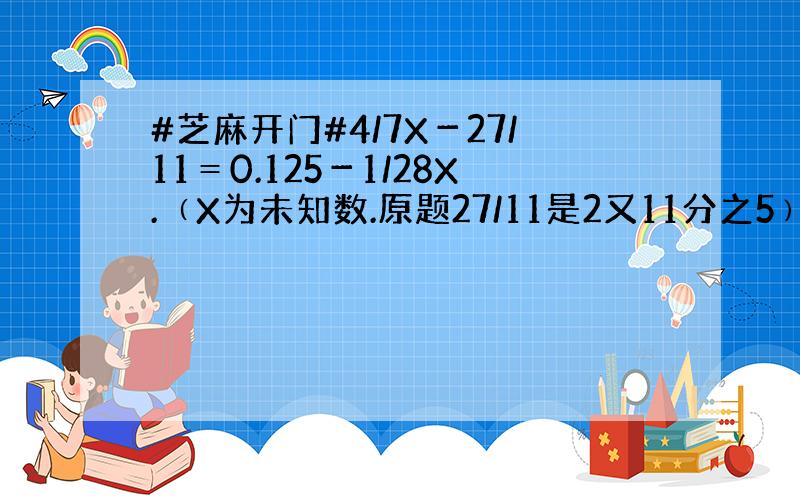 #芝麻开门#4/7X－27/11＝0.125－1/28X.﹙X为未知数.原题27/11是2又11分之5﹚不知怎样计算