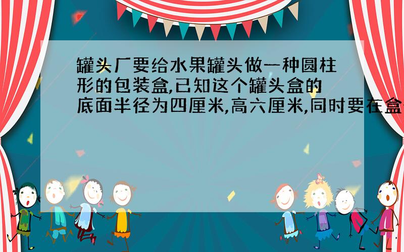 罐头厂要给水果罐头做一种圆柱形的包装盒,已知这个罐头盒的底面半径为四厘米,高六厘米,同时要在盒外面贴四厘米的商标,那么一