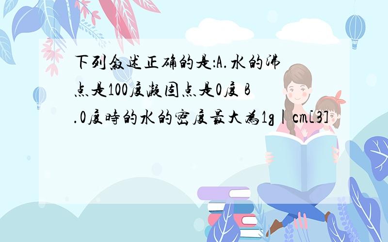 下列叙述正确的是：A.水的沸点是100度凝固点是0度 B.0度时的水的密度最大为1g|cm[3]