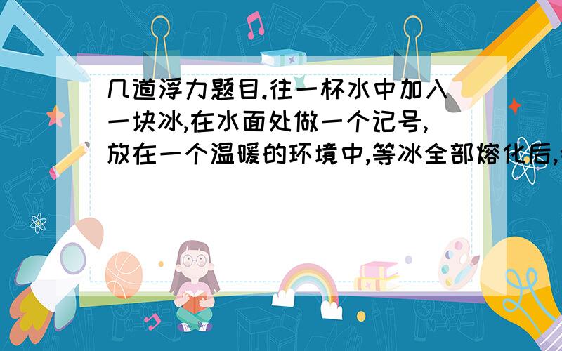 几道浮力题目.往一杯水中加入一块冰,在水面处做一个记号,放在一个温暖的环境中,等冰全部熔化后,会发现水面(下降还是不变?