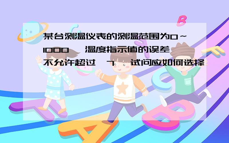 某台测温仪表的测温范围为0～1000℃ 温度指示值的误差不允许超过±7℃ 试问应如何选择