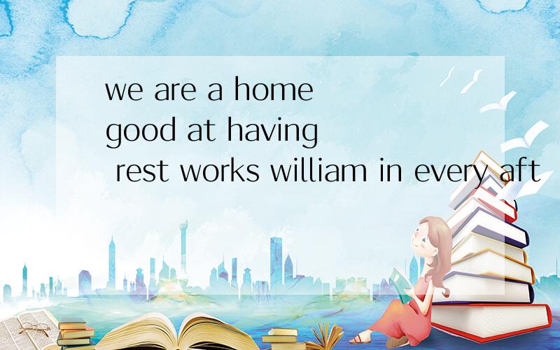 we are a home good at having rest works william in every aft