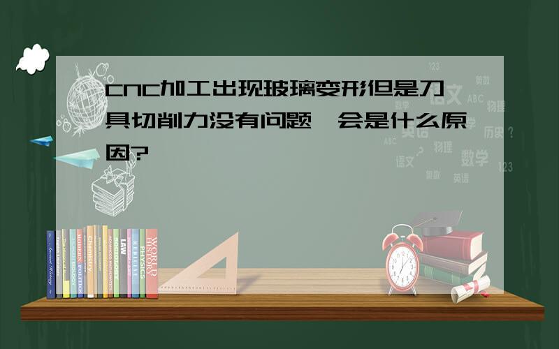 CNC加工出现玻璃变形但是刀具切削力没有问题,会是什么原因?