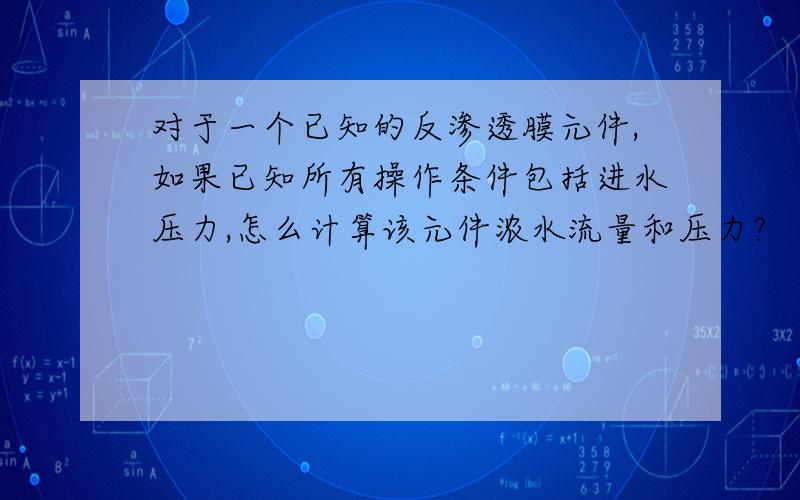 对于一个已知的反渗透膜元件,如果已知所有操作条件包括进水压力,怎么计算该元件浓水流量和压力?