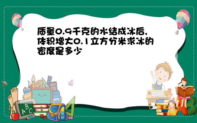 质量0.9千克的水结成冰后,体积增大0.1立方分米求冰的密度是多少