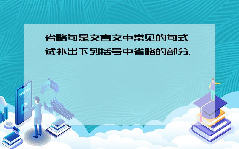 省略句是文言文中常见的句式,试补出下列括号中省略的部分.