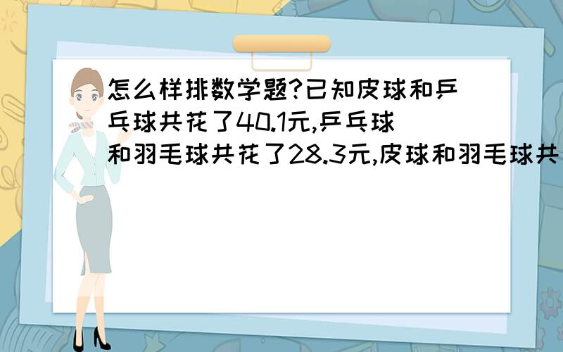 怎么样排数学题?已知皮球和乒乓球共花了40.1元,乒乓球和羽毛球共花了28.3元,皮球和羽毛球共花了29.6元,请问皮球