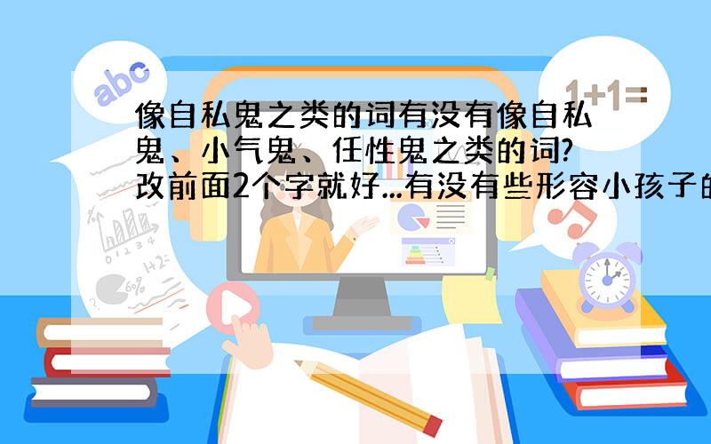 像自私鬼之类的词有没有像自私鬼、小气鬼、任性鬼之类的词?改前面2个字就好...有没有些形容小孩子的？