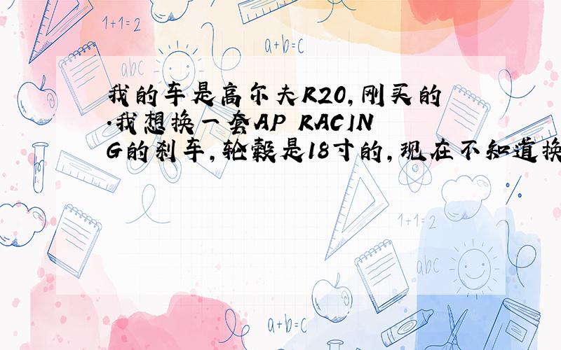 我的车是高尔夫R20,刚买的.我想换一套AP RACING的刹车,轮毂是18寸的,现在不知道换AP什么型号的好啊