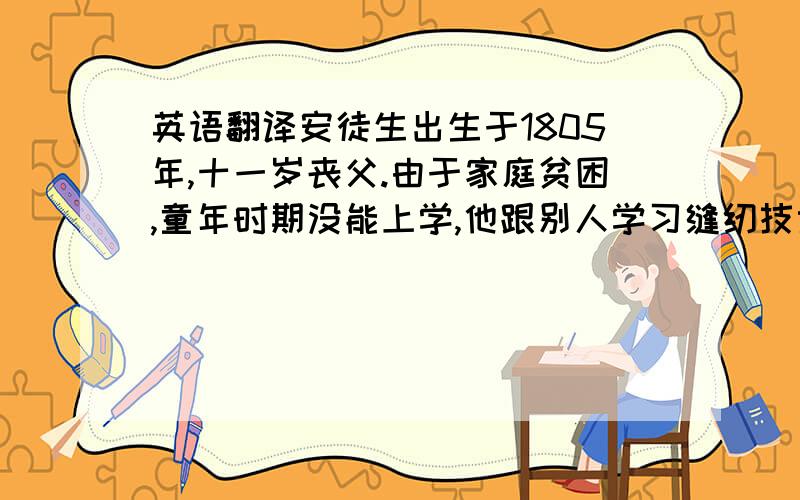 英语翻译安徒生出生于1805年,十一岁丧父.由于家庭贫困,童年时期没能上学,他跟别人学习缝纫技术.十四岁时到一剧院工作.