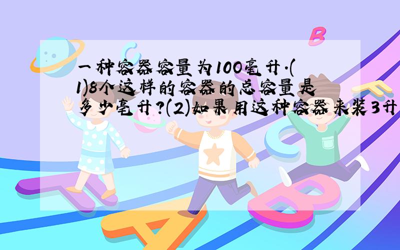 一种容器容量为10O毫升.(1)8个这样的容器的总容量是多少亳升?(2)如果用这种容器来装3升容液,需要多少个?