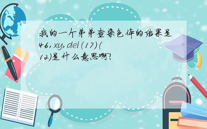 我的一个弟弟查染色体的结果是46,xy,del（17)(12)是什么意思啊?