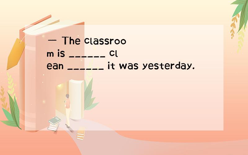 — The classroom is ______ clean ______ it was yesterday.