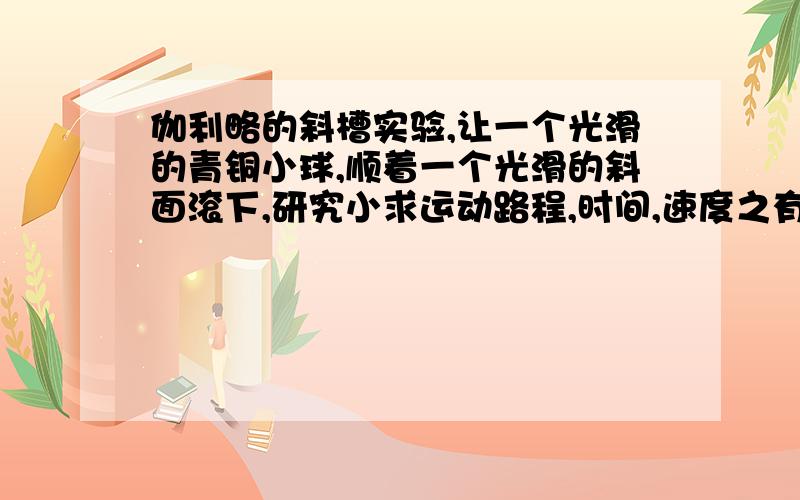 伽利略的斜槽实验,让一个光滑的青铜小球,顺着一个光滑的斜面滚下,研究小求运动路程,时间,速度之有什么关系