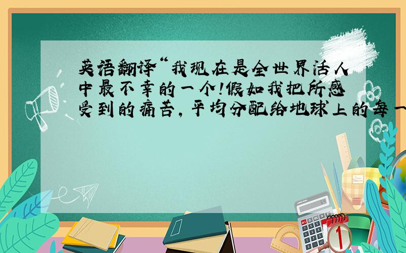 英语翻译“我现在是全世界活人中最不幸的一个!假如我把所感受到的痛苦,平均分配给地球上的每一个家庭,那么地球上将不会有一个