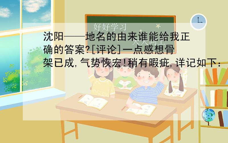 沈阳——地名的由来谁能给我正确的答案?[评论]一点感想骨架已成,气势恢宏!稍有暇疵,详记如下：沈阳在明末清初时应叫奉天的