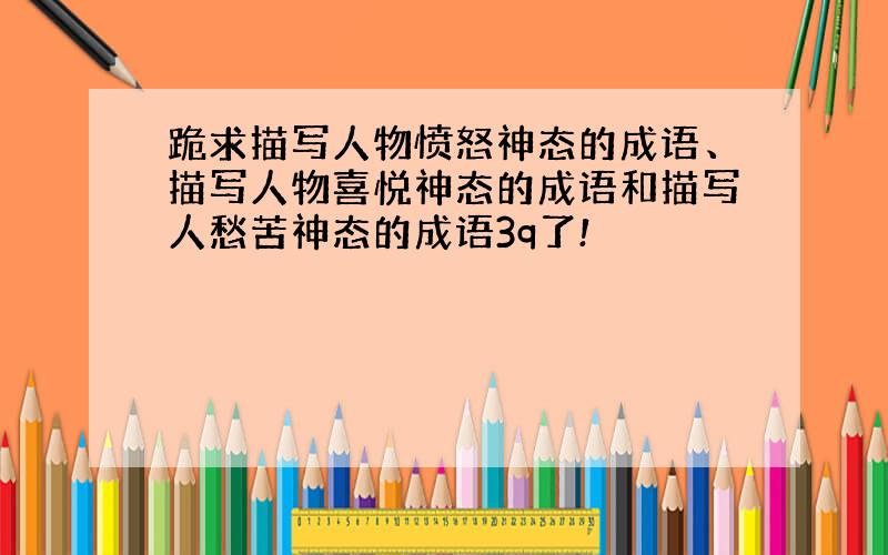 跪求描写人物愤怒神态的成语、描写人物喜悦神态的成语和描写人愁苦神态的成语3q了!