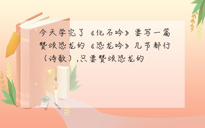 今天学完了《化石吟》要写一篇赞颂恐龙的《恐龙吟》几节都行（诗歌）,只要赞颂恐龙的