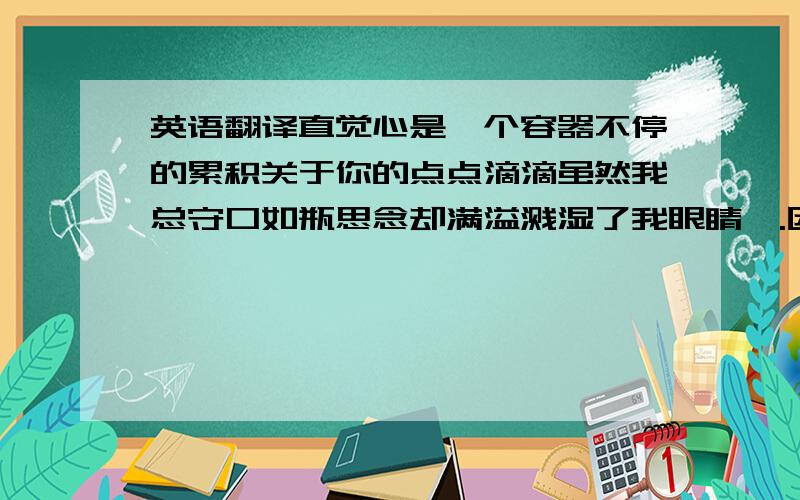 英语翻译直觉心是一个容器不停的累积关于你的点点滴滴虽然我总守口如瓶思念却满溢溅湿了我眼睛喔.因为我太想念你所以才害怕这孤