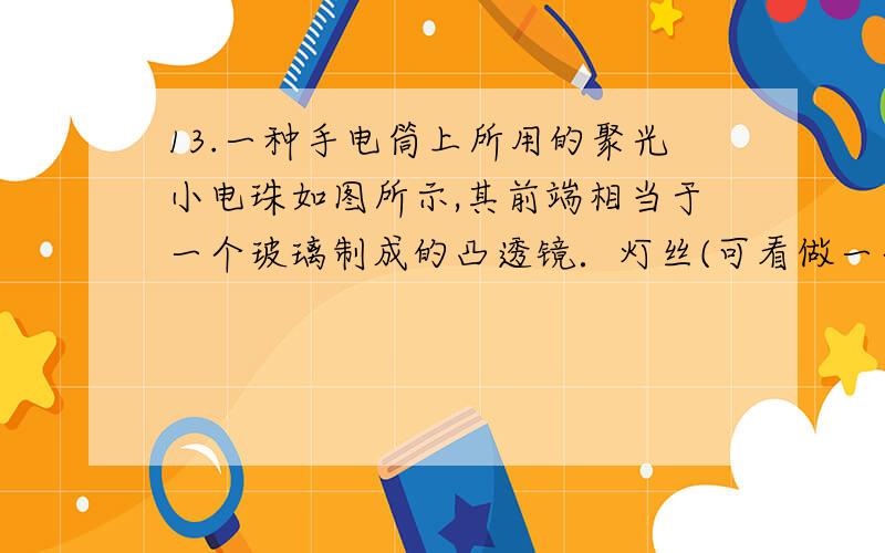 13.一种手电筒上所用的聚光小电珠如图所示,其前端相当于一个玻璃制成的凸透镜．灯丝(可看做一个点光源)发出的光通过它出射