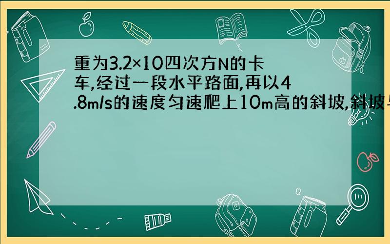 重为3.2×10四次方N的卡车,经过一段水平路面,再以4.8m/s的速度匀速爬上10m高的斜坡,斜坡与水平地面成30°