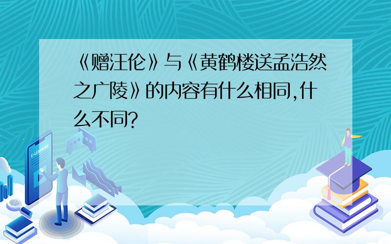 《赠汪伦》与《黄鹤楼送孟浩然之广陵》的内容有什么相同,什么不同?