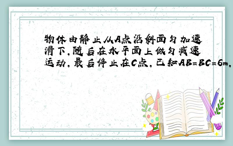 物体由静止从A点沿斜面匀加速滑下,随后在水平面上做匀减速运动,最后停止在C点,已知AB=BC=6m,整个运动用了4s,斜