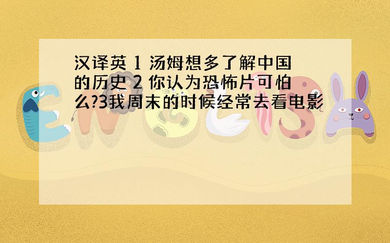 汉译英 1 汤姆想多了解中国的历史 2 你认为恐怖片可怕么?3我周末的时候经常去看电影