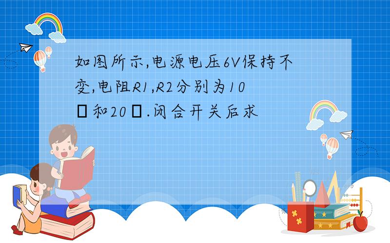 如图所示,电源电压6V保持不变,电阻R1,R2分别为10Ω和20Ω.闭合开关后求