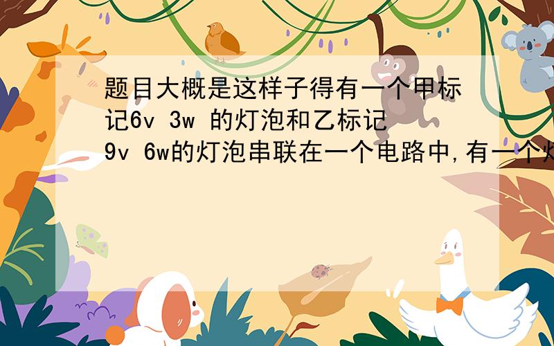 题目大概是这样子得有一个甲标记6v 3w 的灯泡和乙标记9v 6w的灯泡串联在一个电路中,有一个灯泡正常发光,一个发光较