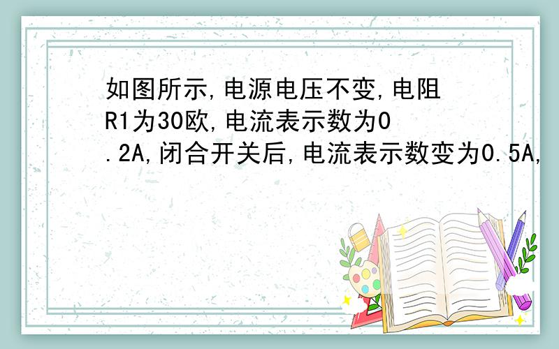 如图所示,电源电压不变,电阻R1为30欧,电流表示数为0.2A,闭合开关后,电流表示数变为0.5A,