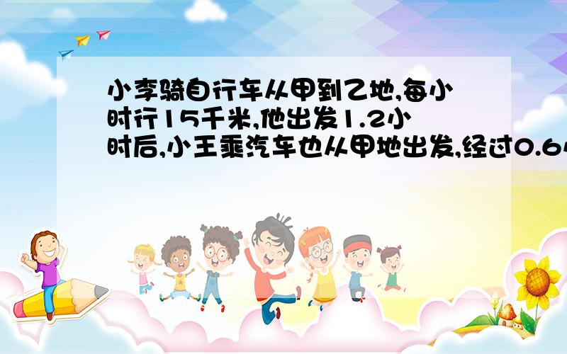 小李骑自行车从甲到乙地,每小时行15千米,他出发1.2小时后,小王乘汽车也从甲地出发,经过0.6小时追上小李.