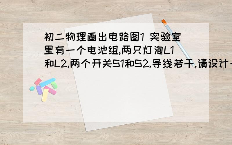 初二物理画出电路图1 实验室里有一个电池组,两只灯泡L1和L2,两个开关S1和S2,导线若干.请设计一个电路,要求：当S