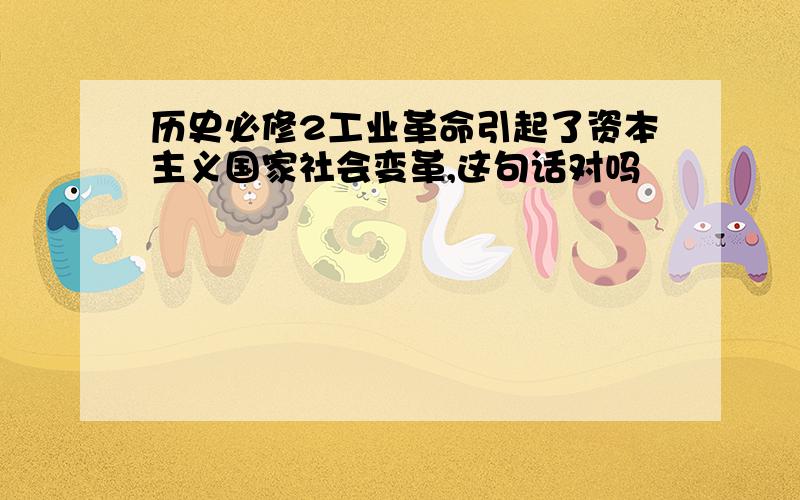 历史必修2工业革命引起了资本主义国家社会变革,这句话对吗