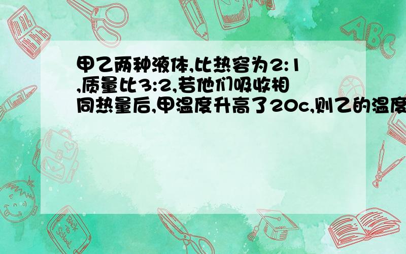 甲乙两种液体,比热容为2:1,质量比3:2,若他们吸收相同热量后,甲温度升高了20c,则乙的温度【 】,