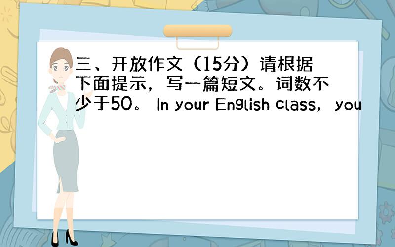 三、开放作文（15分）请根据下面提示，写一篇短文。词数不少于50。 In your English class，you