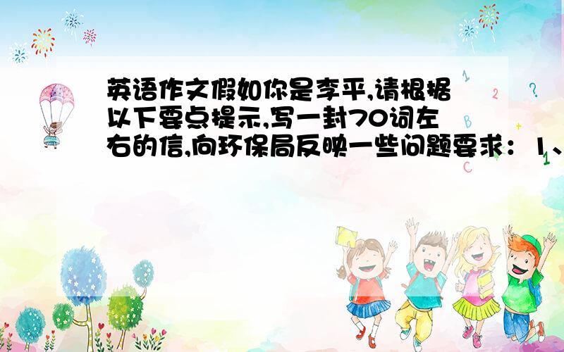 英语作文假如你是李平,请根据以下要点提示,写一封70词左右的信,向环保局反映一些问题要求：1、水污染：工厂的污水排入河里