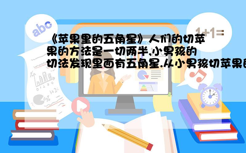 《苹果里的五角星》人们的切苹果的方法是一切两半,小男孩的切法发现里面有五角星.从小男孩切苹果的方法中,