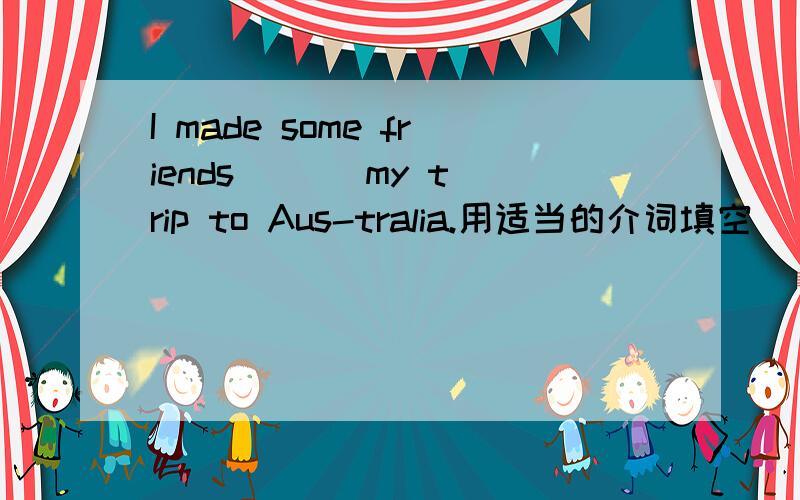 I made some friends ( ) my trip to Aus-tralia.用适当的介词填空