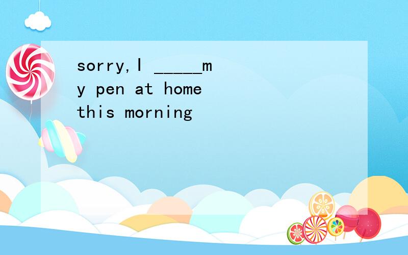 sorry,I _____my pen at home this morning