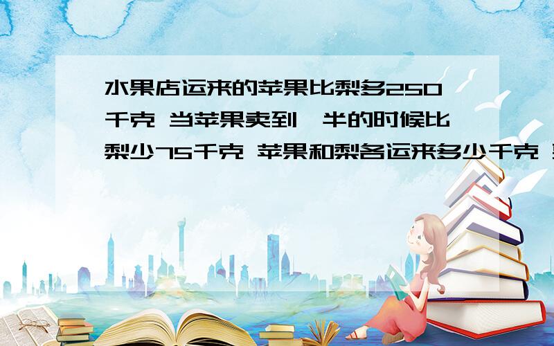 水果店运来的苹果比梨多250千克 当苹果卖到一半的时候比梨少75千克 苹果和梨各运来多少千克 要公式!