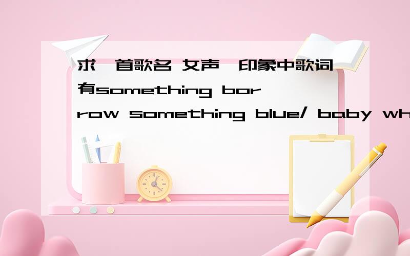 求一首歌名 女声,印象中歌词有something borrow something blue/ baby why do