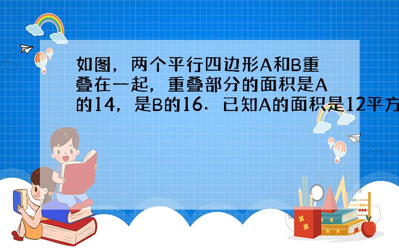 如图，两个平行四边形A和B重叠在一起，重叠部分的面积是A的14，是B的16．已知A的面积是12平方厘米．则B比A的面积多