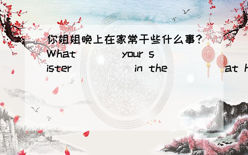 你姐姐晚上在家常干些什么事?What____your sister _____in the_____at home?