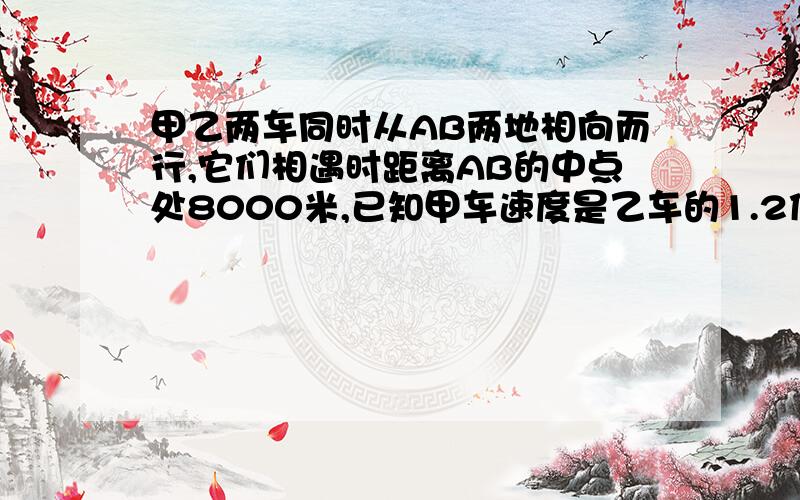 甲乙两车同时从AB两地相向而行,它们相遇时距离AB的中点处8000米,已知甲车速度是乙车的1.2倍,问AB两地距