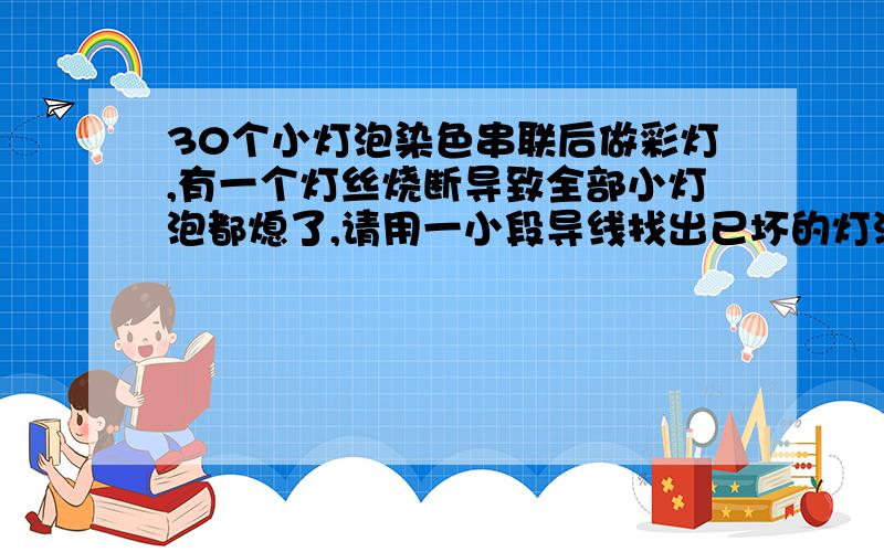 30个小灯泡染色串联后做彩灯,有一个灯丝烧断导致全部小灯泡都熄了,请用一小段导线找出已坏的灯泡