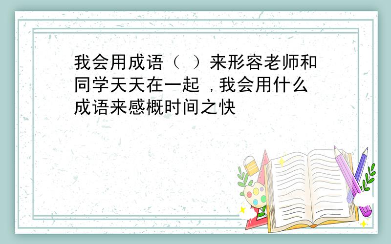 我会用成语（ ）来形容老师和同学天天在一起 ,我会用什么成语来感概时间之快