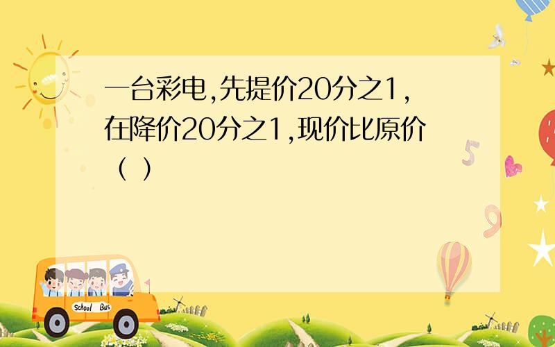 一台彩电,先提价20分之1,在降价20分之1,现价比原价（ ）