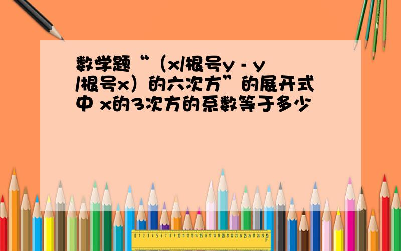 数学题“（x/根号y - y/根号x）的六次方”的展开式中 x的3次方的系数等于多少